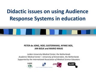 Didactic issues on using Audience Response Systems in education PETER de JONG, ROEL SIJSTERMANS, NYNKE BOS,  JAN BOLK and MARIO MAAS Leiden University Medical Center, the Netherlands Academic Medical Center – University of Amsterdam, the Netherlands Supported by the International Association of Medical Science Educators 