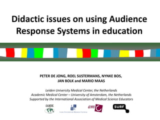 Didactic issues on using Audience Response Systems in education PETER DE JONG, ROEL SIJSTERMANS, NYNKE BOS,  JAN BOLK and MARIO MAAS Leiden University Medical Center, the Netherlands Academic Medical Center – University of Amsterdam, the Netherlands Supported by the International Association of Medical Science Educators 