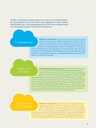 11
Klimatförändringarpåverkarvardagen. 2017 blevett illavarslande rekord­
år– aldrig förr har de globala kostnaderna förväderrelaterade skador
varit så hög.De totala kostnaderna för naturkatastrofer och katastrofer
orsakade av människan steg kraftigt 2017, till uppskattningsvis cirka 3 000
miljarder kronor. Det är en ökning med drygt 60 procent jämfört med 2016,
enligt försäkringsbolaget Swiss Re. Om utsläppen avväxthusgaser och temperatur-
höjningen fortsätter i rådande takt innebär det stora utmaningar för både försäkrings-
branschen och kunderna. Det kan till exempel bli dyrare att försäkra hus, eftersom ett
varmare och fuktigare klimat kan förvärra mögelskador. Två viktiga verktyg för att
vända utvecklingen är FN:s globala mål för hållbar utveckling och klimatavtalet från
Paris. Intresset växer också bland både företag och privatpersoner för så kallad cirkulär
ekonomi – vi kan tillsammans minska klimathotet genom att återvinna och återbruka
mer, till exempel genom att reparera elektronik och dela på transporter.
Nya krav att leva upp till. De senaste åren har en rad nya regelverk och
regleringar sköljt över branschen och nya initiativ tillkommer ständigt,
både i Sverige och EU. Att anpassa oss till nya förutsättningar på mark-
naden och upprätthålla ordning och reda gynnar kunden och är viktigt för
oss – i grunden handlar det om att myndigheter och andra intressenter ska
kunna känna förtroende för försäkringsbolagen. Några aktuella exempel på reglering-
ar som påverkar oss är den nya dataskyddsförordningen GDPR som kommer att er-
sätta den tidigare personuppgiftslagen, PUL, samt försäkringsdistributionsdirektivet
IDD som ska säkra tydlig och transparent information om försäkringar till kunderna.
Nya sätt att möta kunden. Digitaliseringen påverkar Folksam på många
plan, inte minst genom att vi möter kunderna på nya sätt. När människor
enkelt kan uträtta ärenden, jämföra erbjudanden och både berömma och
ge kritik online när som helst, så ökar också kraven på personligt digitalt
bemötande. Samtidigt öppnas nya spännande möjligheter, till exempel att
arbeta strategiskt med stora datamängder och hitta nya lösningar i takt med att allt
fler saker blir uppkopplade. Men digitaliseringen väcker också nya frågor om integri-
tet, sårbarhet och kriminalitet på nätet. Försäkringsbolag påverkas till exempel starkt
av frågor om cybersäkerhet, både genom att erbjuda försäkringsskydd och genom att
själva vara i riskzonen för attacker.
2. Miljö- och
klimathot
3. Regelverk
och reglering
1. Digitalisering
Att följa och förstå de megatrender som formar vår omvärld är viktigt
för oss på Folksam. Det är så vi hittar nya möjligheter att växa hållbart
inom försäkringar och långsiktigt sparande. Här är fem viktiga trender
vi kontinuerligt anpassar oss till och drar fördel av.
 