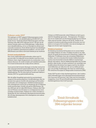 16
Folksam under 2017
Vid utgången av 2017 uppgick Folksamgruppens totala
premier inom liv- och skadeförsäkring till 49,9 (47) mil-
jarder kronor. Totalt förvaltade Folksamgruppen med dot-
terbolag cirka 394 (375) miljarder kronor. Det gör oss till
största svenska aktör inom livförsäkringar, tredje största
inom skadeförsäkring, och en av Sveriges tio största insti-
tutionella investerare. Årets tillväxt kommer huvudsakligen
från den kollektiva tjänstepensionsaffären, och inte minst
KPA Pension som bidrar med stark tillväxt på sin marknad.
Fortsatt marknadstillväxt
Den totala sakförsäkringsmarknaden växte med 3,1
procent eller 2,4 miljarder kronor jämfört med förra året.
Folksam växer något långsammare än marknaden i stort,
främst eftersom vår andel minskar på hushållsmarknaden.
Vi är dock fortfarande den tredje största aktören.
Inom personrisk fortsatte ökningen av kunder med privat
eller arbetsgivarbetald sjukvårdsförsäkring. Det visar sig
också i Folksamgruppens försäljning av sjuk- och olycks-
fallsförsäkring. För att möta behovet lanserade Folksam i
oktober 2017 en ny sjukvårdsförsäkring.
När det gäller långsiktigt sparande har premieinbetal-
ningarna från pensionssparare i fondförsäkringar ökat de
senaste åren genom framför allt satsningar på förmedlar-
marknaden och avtalspension. Kollektivavtalad pension
från arbetsgivaren svarar för en betydande del av Folksams
totala premievolym, framför allt genom KPA Pension. Se-
dan 2013 går det att välja KPA Pension, Folksam eller Folk-
sam LO Pension som förvaltare av avtalspensionen inom
samtliga avtalsområden. Folksam har också utvecklat er-
bjudanden för den individuella tjänstepensionsmarknaden,
det vill säga tjänstepension från arbetsgivare som saknar
kollektivavtal.
I början av 2018 lanserade också Folksam en helt ny pro-
dukt för långsiktigt sparande – Privatpension. Privatpen-
sion är en traditionell och förmånlig försäkring som främst
riktar sig mot kunder i åldrarna 25 till 55. Tanken är att
erbjuda en konkurrenskraftig produkt till kunder som har
behov av att spara för framtiden men inte är benägna att
lägga ner så stort eget engagemang.
Förbättrat fondutbud
Ett förbättrat fondutbud till kunderna är en annan faktor
som hjälpt Folksam att växa. Vi hjälper kunderna att välja
genom att guida på parametrarna avkastning, avgifter och
hållbarhet. Vi tillämpar även den så kallade Hållbarhets-
profilen, som är en standard för fonders hållbarhetsinfor-
mation som branschforumet för hållbara investeringar,
Swesif, står bakom. Genom Hållbarhetsprofilen kan kunder
jämföra olika fonder och göra medvetna val, samtidigt som
fondförvaltare förväntas vara öppna med hur de arbetar
med hållbarhet och vilka krav de i sin tur ställer på bola-
gen i sin portfölj. Fondbolagen ska även ha undertecknat
FN-initiativet Principles for Responsible Investments (PRI).
Under 2017 kunde vi höja återbäringsräntan i den traditio-
nella livförsäkringen inom tjänstepensionsverksamheten
från 4 procent till 6 procent, helt i linje med vår konsolide-
ringspolicy. Inom Övrig livförsäkringsverksamhet höjde vi
återbäringsräntan från 4 till 5 procent.
Totalt förvaltade
Folksamgruppen cirka
394 miljarder kronor
 