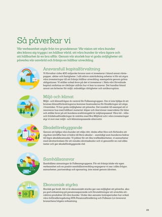 23
Ansvarsfull kapitalförvaltning
Vi förvaltar cirka 400 miljarder kronor som vi investerar i bland annat ränte-
papper, aktier och fastigheter. I allt större utsträckning arbetar vi för att styra
våra investeringar till att främja hållbar utveckling, exempelvis genom gröna
obligationer. Vi ställer också krav på det vi investerar i. Hela vårt förvaltade
kapital omfattas av riktlinjer utifrån hur vi kan ta ansvar. Det handlar bland
annat om kriterier för miljö, mänskliga rättigheter och antikorruption.
Miljö och klimat
Miljö­- och klimatfrågan är central för Folksamgruppen. Om vi inte hjälps åt att
bromsa klimatförändringarna kommer kostnaderna för försäkringar att stiga
i framtiden. Vi har goda möjligheter att påverka. Det innebär till exempel att vi
renoverar hus med hållbart material, köper och återvinner reservdelar för bilar
och ställer krav på att kundens ersättningsbil är miljöanpassad. Våra bil-­, villa-­
och fritidshusförsäkringar är märkta med Bra Miljöval och i våra investeringar
styr vi mot mer miljö- och klimatanpassade alternativ.
Skadeförebyggande
Genom att hjälpa våra kunder att välja rätt, tänka efter före och förhindra att
olyckan inträffar kan vi bidra till färre skador – samtidigt som kunderna bidrar
till lägre skadekostnader. Vi jobbar för att öka trafiksäkerheten, vi samarbetar
med idrottsrörelsen för att minska idrottsskador och vi genomför en rad olika
tester och ger skadeförebyggande råd.
Samhällsansvar
Samhällets utmaningar är Folksamgruppens. För att främja både vår egen
verksamhet och en positiv samhällsutveckling engagerar vi oss i olika frågor,
samarbeten, partnerskap och sponsring, inte minst genom idrotten.
Ekonomisk styrka
Storlek ger kraft. Att vi är ekonomiskt starka ger oss möjlighet att påverka, ska-
pa god avkastning på pensionssparande och förutsättningar att utveckla att-
raktiva produkter till våra kunder. Under den senaste tioårsperioden har också
våra livförsäkringsbolag KPA Pensionsförsäkring och Folksam Liv levererat
branschens högsta avkastning.
Så påverkar vi
Vår verksamhet utgår från tre grundstenar: Vår vision att våra kunder
ska känna sig trygga i en hållbar värld, att våra kunder är våra ägare och
att hållbarhet är en bra affär. Genom vår storlek har vi goda möjligheter att
påverka vår omvärld och främja en hållbar utveckling.
 
