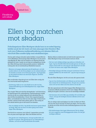 32
Dubbelt bra
Försäkring
och rehab
Ellen tog matchen
mot skadan
Fotbollsspelaren Ellen Markgren skulle bara ta en enkel löpning.
Istället small det till i knät och hela säsongen blev förstörd. Men
tack vare Folksams medlemsförsäkring och tjänsten Råd och
vård fick Ellen snabbt hjälp med rehabiliteringen.
Det har gått många månader sedan kvällen i maj på Sörval-
la IP i Skellefteå. Femtonåriga Ellen Markgren var på match
med Myckle IK. Men när hon skulle ta en löpning small det
plötsligt till i knät. Ljudet var så högt att medspelaren hörde
det. Ellen föll ihop med fruktansvärda smärtor. Istället för
träning blev det ett akutbesök på Skellefteå lasarett.
- Mamma och pappa skjutsade mig till sjukhuset, och där
trodde doktorn att det förmodligen var ett uttänjt ledband.
De lindade om knät och så fick jag kryckor. Jag hoppades
att det skulle bli bättre de närmaste dagarna, berättar
Ellen Markgren.
Men svullnaden vägrade gå ner och Ellen blev orolig när
hon inte kunde kasta kryckorna.
– Då fick jag rådet av en i min klubb att ta det via den
Folksamförsäkring som fotbollsspelare har, säger Ellen
Markgren.
Hon ringde ”Råd och vård för idrottsskador” och fick tid hos
en fysioterapeut för undersökning. Fysioterapeuten trodde
inte på att det var uttänjt ledband utan skickade Ellen vi-
dare till Norrlandskliniken i Umeå. Där magnetröntgades
Ellen, och beskedet hon fick var inte alls roligt: Främre kors-
bandet i vänstra knät hade nästan gått av. Hon insåg att
hon skulle behöva gå en tuff match mot skadan.
– Det var jobbigt att höra. Jag skulle inte kunna spela fotboll
på länge. Men det var bara att sätta igång med rehab,
säger Ellen Markgren.
Det fick bli en sommar utan fotboll. I september provade
hon ett pass med laget igen. Men det kändes inte bra.
– Det gjorde ont i vändningarna, när jag tryckte ifrån, så
jag klev av planen. Sen gjorde jag en ny undersökning i
oktober, och då var knät fortfarande inte stabilt.
Medan läkarna diskuterade om knät borde opereras, bet
Ellen Markgren ihop och fortsatte med sin rehab.
– Det har varit väldigt jobbigt, jag saknar ju fotbollen och
laget. Jag har försökt hålla lite kontakt genom att åka på
någon match eller så, men jag bor rätt långt bort och det
är svårt att hinna med, säger Ellen Markgren.
– Samtidigt vill jag ju bli frisk, så jag är motiverad. Och en
positiv bieffekt har det ändå haft – jag har lagt energi på
skolan!
Nu står Ellen Markgren i kö för att trots allt operera knät.
– Jag var hos vårdcentralen och läkaren sa att han skulle
fixa remiss för en titthålsoperation. Då går de in med ka-
mera och tar bort delar som kan skava och så där.
När den operationen väl är klar hoppas Ellen Markgren kun-
na komma tillbaka på planen så fort som möjligt. Siktet är in-
ställt på att spela i sommar, men hon är samtidigt realistisk.
– Det kommer att ta tid. Men jag rehabbar för att hålla mig
i form, och jag vill verkligen komma tillbaka så fort som
möjligt.
Hon är riktigt nöjd med hjälpen hon fått via Råd och Vård,
och har lärt sig en hel del om knän på vägen. Om hon skul-
le skicka ett enda råd till andra fotbollsungdomar så är det
följande:
- Gör knäövningar hela laget tillsammans! Det är viktigt
att vara noggrann med förebyggande arbete, för det gör
verkligen skillnad.
 