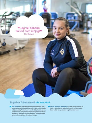 33
Så jobbar Folksam med råd och vård
	 Råd ochvård ären kostnadsfri rådgivningstjänst i Folk-
sams medlemsförsäkring föridrottare inom fotboll, basket
och innebandy.Aktiva, ledare och föräldrarkan ringa och
få information avlegitimerade fysioterapeuterom idrotts-
skadoroch praktiska råd om hurskadorkan förebyggas
genom till exempel uppvärmningsövningar.
	 Om en idrottare skadar sig och mer än råd behövs så
ingår två besök hos fysioterapeut och ett läkar­besök
hos vårdgivare specialiserad på idrotts­skador.
 Jag vill tillbaka
så fort som möjligt 
Ellen Markgren
 