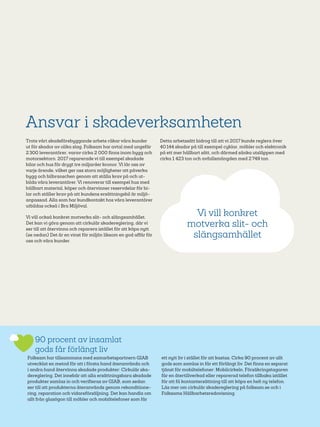 40
Ansvar i skadeverksamheten
Trots vårt skadeförebyggande arbete råkar våra kunder
ut för skador av olika slag. Folksam har avtal med ungefär
2 300 leverantörer, varav cirka 2 000 finns inom bygg­och
motorsektorn. 2017 reparerade vi till exempel skadade
bilar och hus för drygt tre miljarder kronor. Vi lär oss av
varje ärende, vilket ger oss stora möjligheter att påverka
bygg­och bilbranschen genom att ställa krav på och ut-
bilda våra leverantörer. Vi renoverar till exempel hus med
hållbart material, köper och återvinner reservdelar för bi-
lar och ställer krav på att kundens ersättningsbil är miljö-
anpassad. Alla som har kundkontakt hos våra leverantörer
utbildas också i Bra Miljöval.
Vi vill också konkret motverka slit- och slängsamhället.
Det kan vi göra genom att cirkulär skadereglering, där vi
ser till att återvinna och reparera istället för att köpa nytt.
(se nedan) Det är en vinst för miljön liksom en god affär för
oss och våra kunder.
Detta arbetssätt bidrog till att vi 2017 kunde reglera över
40 144 skador på till exempel cyklar, möbler och elektronik
på ett mer hållbart sätt, och därmed sänka utsläppen med
cirka 1 423 ton och avfallsmängden med 2 749 ton.
90 procent av insamlat
gods får förlängt liv
Folksam har tillsammans med samarbetspartnern GIAB
utvecklat en metod för att i första hand återanvända och
i andra hand återvinna skadade produkter: Cirkulär ska-
dereglering. Det innebär att alla ersättningsbara skadade
produkter samlas in och verifieras av GIAB, som sedan
ser till att produkterna återanvänds genom rekonditione-
ring, reparation och vidareförsäljning. Det kan handla om
allt från glasögon till möbler och mobiltelefoner som får
ett nytt liv i stället för att kastas. Cirka 90 procent av allt
gods som samlas in får ett förlängt liv. Det finns en separat
tjänst för mobiltelefoner: Mobilcirkeln. Försäkringstagaren
får en återtillverkad eller reparerad telefon tillbaka istället
för att få kontantersättning till att köpa en helt ny telefon.
Läs mer om cirkulär skadereglering på folksam.se och i
Folksams Hållbarhetsredovisning.
Vi vill konkret
motverka slit- och
slängsamhället
 