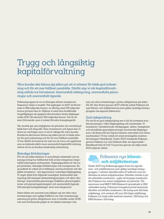 41
Trygg och långsiktig
kapitalförvaltning
Våra kunder ska känna sig säkra på att vi arbetar för både god avkast-
ning och för ett mer hållbart samhälle. Därför styr vi vår kapitalförvalt-
ning utifrån tre hörnstenar: Ansvars­full riskstyrning, ansvarsfulla place-
ringar och ansvarsfullt ägande.
Folksamgruppen är en av Sveriges största investerare.
Dessutom växer vi snabbt. Vid utgången av 2017 så förval-
tade vi 394 miljarder kronor, en ökning med 135 miljarder
kronor på bara fem år. Räknar vi med våra fondförsäk-
ringstillgångar så uppgick våra kunders totala tillgångar
under 2017 till närmare 534 miljarder kronor. Det är ett
stort förtroende, som vi måste förvalta framgångsrikt.
Vår storlek ger oss möjligheter att påverka vår omvärld på
både kort och lång sikt. Som investerare och ägare kan vi
driva en rad frågor som vi vet är viktiga för våra kunder.
Kunderna ska kunna känna sig säkra på att vi både arbe-
tar för god avkastning och för ett mer hållbart samhälle.
Vi har därför formulerat ett mål om att vara och uppfattas
som en ledande aktör inom ansvarsfull kapitalförvaltning,
utöver att ha en konkurrenskraftig avkastning.
Ständiga förbättringar
För att nå målet behöver vi utvecklade arbetssätt och en
samsyn kring hur hållbarhet fullt ut kan integreras i kapi-
talförvaltningens verksamhet. Utgångspunkten är vår tro
på påverkan, ständiga förbättringar och transparens. En
grundbult är också att vi tillämpar samma kriterier när det
gäller investerar- och ägaransvar i samtliga tillgångsslag.
Vi utgår alltid från följande treenighet: Ansvarsfull risk-
styrning (till exempel aktsamhetsprincipen och aktiv allo-
kering), ansvarsfulla placeringar (hållbara placeringskri-
terier och placeringsstrategier) och ansvarsfullt ägande
(till exempel bolagsdialoger, krav som långivare).
Detta bildar ett ramverk som hjälper oss att rikta våra
investeringar mot tydligt hållbara val. Den investerings-
satsning på gröna obligationer som vi inledde under 2016
och som fortfarande pågår är ett sådant exempel. Läs
mer om våra investeringar i gröna obligationer på sidan
24-25. Den första januari 2017 införde också Folksam ett
nytt klimat-och miljökriterium som gäller samtliga bolag i
gruppen (se separat faktaruta).
God riskspridning
För att få en god riskspridning ser vi till att investera kun-
dernas pengar i olika tillgångsslag och marknader. Vi
investerar i räntebärande värdepapper, aktier, fastigheter
och så kallade specialplaceringar (onoterade tillgångar
som i de flesta fall har låg korrelation med aktie och ränte-
marknaden). Vi har också ett antal strategiska innehav,
till exempel i Swedbank. Under 2017 minskade Folksam,
genom Folksam Liv och Folksam Sak, sin ägarandel i
Swedbank från 9,3 till 7,0 procent genom att sälja totalt
25,6 miljoner aktier.
Folksams nya klimat-
och miljökriterium
Under 2017 tog Folksamgruppen fram ett nytt kli-
mat- och miljökriterium som gäller samtliga bolag i
gruppen. I arbetet identifierades 27 sektorer som be-
dömdes ha störst miljöpåverkan. Därefter tittade vi på
de utländska innehaven, i syfte att krympa innehaven
där Folksam har minst möjligheter att påverka. Till-
sammans med MSCI ESG Research granskade vi 282
utländska bolag. Folksams bolagskommitté beslutade
därefter att behålla innehaven i de bolag som fått bäst
miljöbetyg, och utesluta 42 som fått lägst miljöbetyg.
Folksam Liv hade inför beslutet innehav i 39 bolag och
KPA Pension i 24 bolag.
 