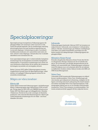 49
Specialplaceringar
Specialplaceringar kompletterar Folksamgruppens till-
gångsportföljer och motsvarar cirka 3 procent av det
totala förvaltade kapitalet. Det är investeringar med lång
placeringshorisont som ger kunderna exponering mot
onoterade tillgångar. Investeringarna görs i huvudsak i
fondliknande strukturer och i samarbete med andra ak-
törer, ibland i reala tillgångar. Infrastruktur har vi särskilt
identifierat som intressant för oss.
Inom specialplaceringar gör vi också indirekta fastighets-
investeringar för att komplettera de direkta fastighetsin-
vesteringarna. Vi prioriterar investeringar som utöver att
vara lönsamma också bidrar till att stärka det investeran-
de bolagets varumärke och strategiska nätverk.
Sedan 1 januari 2017 gäller Folksamgruppens investe-
ringskriterier formellt även för Specialplaceringar, vilket
stärker och tydliggör Folksamgruppens arbete för an-
svarsfulla investeringar.
Några av våra innehav:
Ellevio AB
Under 2015 investerade Folksamgruppen i elnätsföretaget
Ellevio. Folksamgruppen äger tillsammans 17,5% av bola-
get. Övriga ägare är AP3, AP1 och OMERS Infrastructure.
Under 2017 har Ellevio gjort ett tilläggsförvärv, Elverket
i Vallentuna. Förvärvet är en del i strategin att förstärka
positionen i den växande Stockholmsregionen. Ellevio gör
också betydande investeringar för att väder- och fram-
tidssäkra sitt elnät.
Infranode
Folksamgruppen beslutade i februari 2017 att investera en
miljard kronor i Infranode, som investerar i i infrastruktur-
sektorn i Norden. Investeringen ger Folksam realtillgångar
med säkra och stabila kassaflöden samtidigt som den
bidrar positivt till riskspridningen i Folksamgruppens till-
gångsportföljer.
Silvestica Green Forest
Svenska skogsfonden Silvestica Green Forest ska förvär-
va skogsmark i Sverige, Finland och de tre baltiska län-
derna, för att förvalta och förädla skogsinnehavet på ett
hållbart och ansvarsfullt sätt. Folksamgruppen investerar
totalt 50 miljoner euro och arbetade aktivt för att inklude-
ra hållbarhet i fondens arbete. Bakom fonden står SEB och
CRK Forest Management.
Volvo Cars
I december 2016 investerade Folksamgruppen en miljard
kronor i preferensaktier i Volvo Cars. Investeringen ger
våra kunder god riskjusterad avkastning, möjlighet att bli
ägare i ett bolag med stark anknytning till svensk industri
och stöttar samtidigt Volvo Cars expansionsplaner. Folk-
samgruppen deltog som en av tre svenska institutionel­la
investerare i Volvo Cars emission av preferensaktier. Det
totala emissionsvärdet uppgick till fem miljarder kronor.
Fortsättning
på nästa sida
 