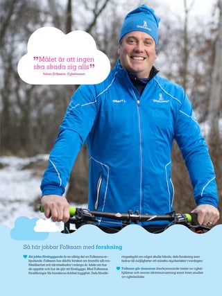 53
Så här jobbar Folksam med forskning
	 Att jobba förebyggande är en viktig del av Folksams er-
bjudande. Folksam har därför forskat om framför allt tra-
fiksäkerhet och idrottsskador i många år, både om hur
de uppstår och hur de går att förebygga. Med Folksams
försäkringar får kunderna dubbel trygghet: Dels försäk-
ringsskydd om något skulle hända, dels forskning som
bidrar till möjligheter att minska olycksrisker i vardagen.
	 Folksam gör dessutom återkommande tester av cykel-
hjälmar och annan idrottsutrustning samt även studier
av cykelstölder.
 Målet är att ingen
ska skada sig alls 
Johan Eriksson, Cykelvasan
 
