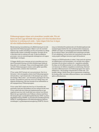 55
Folksamgruppen växer och utvecklas i snabb takt. För att
klara att leva upp till både våra egna och våra kunders krav
behöver vi ordning och reda – hela vägen från hur vi styrs
till vårt hållbarhetsarbete i vardagen.
Modernisering, konsolidering och effektivisering är tre vik-
tiga ledord för Folksamgruppen. Både vi och vår omvärld
befinner sig i snabb utveckling och för att fortsätta ha riktigt
nöjda kunder måste vi ständigt utvecklas. Grunden till att
vi ska klara det är ordning och reda. Vi ska ha effektiva
processer, vara en ansvarstagande arbetsgivare och agera
miljöriktigt i vardagen.
Vi lägger därför stora resurser på att utvecklas som mo-
dernt finansiellt företag och hitta förbättringar både på
lång sikt och i vardagen. Vissa utvecklingsprojekt omfat-
tar hela Folksamgruppen medan andra gäller specifika
affärsområden, enheter eller funktioner.
IT har under 2017 fortsatt att vara prioriterat. Det är en
hörnsten i vårt strategiska arbete med Folksamgruppens
infrastruktur. I april lanserade vi till exempel nya använ-
darvänliga ”Mina sidor”, som förenklar ytterligare för våra
kunder i kontakterna med oss och är ett viktigt steg i vår
digitala förflyttning. Här kan kunden få en helhetsbild av
sitt engagemang i Folksamgruppen.
Vi har under 2017 också sett över hurvi i framtiden ska
samverka med våra förmedlare och hur många de ska vara.
Vi har också haft stort fokus på implementering av nya
regelverk som har trätt i kraft eller som väntar runt hörnet.
Bland de nya regelverken som Folksam arbetar med finns
till exempel lagen om försäkringsdistribution (IDD), ny data-
skyddsförordning (GDPR), ny standard för försäkringsavtal
(IFRS 17), skriftlighetskravvid telefonförsäljning (distans-
avtalslagen), ny tjänstepensionsreglering (IORP II), förord-
ning om faktablad för paketerade och försäkringsbaserade
investeringsprodukter för icke-professionella investerare
(PRIIP) och lagen om värdepappersmarknaden (MiFID II) ,
för att nämna några. Det innebär stora satsningar på både
IT och utbildning, och har krävt att vi prioriterat noga så att
varje projekt verkligen levererar nytta till kunderna.
I början av 2018 beslutade vi också, i linje med vår strävan
att effektivisera och konsolidera, att renodla våra affärs-
områden till att enbart omfatta liv- respektive sakaffär.
De döps om till affärsområde Liv och affärsområde Sak
och kommer att tillhöra respektive moderbolag. Därmed
renodlas affärsansvaret och Folksamgruppen kan agera
effektivare. I det fackliga erbjudandet är både sak- och
livaffär viktiga. Därför finns det en gemensam avdelning
för facklig affär i de båda affärsområdena, som verkställer
själva affärsbesluten.
 