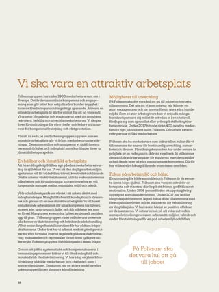 56
Vi ska vara en attraktiv arbetsplats
Folksamgruppen har cirka 3900 medarbetare runt om i
Sverige. Det är deras samlade kompetens och engage-
mang som gör att vi kan erbjuda våra kunder trygghet i
form av försäkringar och långsiktigt sparande. Att vara en
attraktiv arbetsplats är därför viktigt för att nå våra mål.
Vi arbetar långsiktigt och strukturerat med att attrahera,
rekrytera, behålla och utveckla medarbetarna. Vi skapar
även förutsättningar för våra chefer och ledare att ta an-
svar för kompetensförsörjning och rätt prestation.
För att ta reda på om Folksamgruppen upplevs som en
attraktiv arbetsplats gör vi årliga medarbetarundersök-
ningar. Dessutom mäter och analyserar vi sjukfrånvaro,
personalrörlighet och mångfald samt kartlägger löner ur
jämställdhetsperspektiv.
En hållbar och jämställd arbetsplats
Att ha en långsiktigt hållbar syn på våra medarbetares var-
dag är självklart för oss. Vi vet att den dagliga arbetsmiljön
spelar stor roll för både hälsa, trivsel, kreativitet och lärande.
Därför arbetarvi aktivitetsbaserat, utifrån verksam­heternas
olika behov och förutsättningar, och strävar efter ett väl
fungerande samspel mellan människa, miljö och teknik.
Vi är också övertygade om värdet i att arbeta aktivt med
mångfaldsfrågor. Mångfald bidrar till kundnytta och lönsam-
het och gör oss till en mer attraktiv arbetsplats.Vi vill ha ett
inkluderande arbetsklimat där allas kompetens tas tillvara,
oavsett kön, ursprung och ålder, och där olikheter ses som
en fördel. Kampanjen #metoo har lyft ett strukturellt problem
upp till ytan. I Folksamgruppen råder nolltolerans avseende
alla former av diskriminering och kränkande särbehandling.
Vi har sedan länge fastställda rutiner för hur sådana frågor
ska hanteras. Under året harvi arbetat med attytterligare ut-
veckla våra formella, interna regelverk gällande diskrimine-
ring, trakasserier och repressalier för att ännu tydligare un-
derstryka Folksamgruppens förhållningssätt i dessa frågor.
Genom att jobba systematiskt och kompetensbaserat i
bemanningsprocessen bidrar vi till ökad mångfald och
minskad risk för diskriminering. Vi har idag en jämn köns-
fördelning på både medarbetar- och chefsnivå samt i
koncernledningen. Dessutom har en större andel av våra
yrkesgrupper fått en jämnare könsfördelning.
Möjligheter till utveckling
På Folksam ska det vara kul att gå till jobbet och arbeta
tillsammans. Det gör att vi som arbetar här känner ett
stort engagemang och tar ansvar för att göra våra kunder
nöjda. Som en stor arbetsgivare kan vi erbjuda många
karriärvägar vare sig målet är att växa in i en chefsroll,
fördjupa sig som specialist eller pröva på ett helt nytt ar-
betsområde. Under 2017 hittade cirka 400 av våra medar-
betare nytt jobb internt inom Folksam. Därutöver extern-
rekryterade vi 540 medarbetare.
Folksam ska ha medarbetare som bidrar till en kultur därvi
tillsammans tar ansvar för kontinuerlig utveckling, samar-
bete och lärande. Försäkringsbranschen har under senare år
präglats av en rad nya och skärpta regelverk. Vi välkomnar
dessa då de stärker skyddet för kunderna, men detta ställer
också ökade krav på våra medarbetares kompetens. Därför
harvi ökat vårt fokus på lärande inom dessa områden.
Fokus på arbetsmiljö och hälsa
En utmaning för både samhället och Folksam är de senas-
te årens höga sjuktal. Folksam ska vara en attraktiv ar-
betsplats och vi satsar därför på att främja god hälsa och
motivation. Under 2016 genomfördes ett uppdrag kring
upprepad korttidssjukfrånvaro. Under 2017 har istället
långtidssjukfrånvaron legat i fokus då vi tillsammans med
företagshälsovården stärkt insatserna för rehabilitering
av långtidssjuka. Vi har redan börjat se positiva effekter
av de insatserna. Vi satsar också på att vidareutveckla
samspelet mellan processer, arbetssätt, miljöer, teknik och
andra förutsättningar för en god arbetsmiljö och hälsa.
På Folksam ska
det vara kul att gå
till jobbet
 