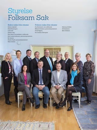 66
Styrelse
Folksam Sak
Bakre raden från vänster
Helena Liljedahl
Heidi Stensmyren
Leif Linde
Anders Lago
Karl-Petter Thorwaldsson, ordförande
Ann-Louise Andersson, personalrepresentant
Bo Jansson
Kerstin Kujala, personalrepresentant
Malin Ackholt
Främre raden från vänster
Eva Nordmark, vice ordförande
Mikael A Carlsson, personalrepresentant
Patrik Nygren
Pia Carlsson Thörnqvist
Saknas på bilden:
Ulf Andersson
Björn Eriksson
 