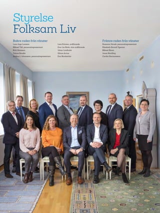 70
Styrelse
Folksam Liv
Bakre raden från vänster
Lars-Inge Larsson
Mikael Täll, personalrepresentant
Britt Hansson
Tobias Baudin
Anders L Johansson, personalrepresentant
Lars Ericson, ordförande
Eva-Lis Sirén, vice ordförande
Johan Lindholm
Göran Arrius
Eva Nordström
Främre raden från vänster
Susanna Järnek, personalrepresentant
Elisabeth Brandt Ygeman
Mikael Åbom
Jonas Nordling
Cecilia Hermansson
 