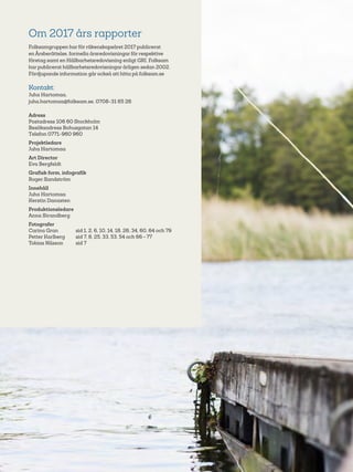 78
Om 2017 års rapporter
Folksamgruppen har för räkenskapsåret 2017 publicerat
en Årsberättelse, formella årsredovisningar för respektive
företag samt en Hållbarhetsredovisning enligt GRI. Folksam
har publicerat hållbarhetsredovisningar årligen sedan 2002.
Fördjupande information går också att hitta på folksam.se
Kontakt:
Juha Hartomaa,
juha.hartomaa@folksam.se, 0708-31 65 26
Adress	
Postadress 106 60 Stockholm
Besöksadress Bohusgatan 14
Telefon 0771-960 960
Projektledare
Juha Hartomaa
Art Director
Eva Bergfeldt
Grafisk form, infografik
Roger Sandström
Innehåll
Juha Hartomaa
Kerstin Danasten
Produktionsledare
Anna Strandberg
Fotografer	
Carina Gran	 sid 1, 2, 6, 10, 14, 18, 26, 34, 60, 64 och 79
Petter Karlberg	 sid 7, 8, 25, 33, 53, 54 och 66 – 77
Tobias Nilsson	 sid 7
 