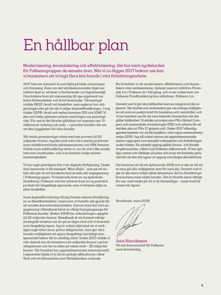 9
En hållbar plan
Modernisering, konsolidering och effektivisering. Det har varit nyckelorden
för Folksamgruppen de senaste åren. När vi nu lägger 2017 bakom oss kan
vi konstatera att vi tagit flera kliv framåt i vårt förbättringsarbete.
2017 blev ett intensivt år som bjöd på både utmaningar
och framsteg. Även om det världsekonomiska läget ser
relativt ljust ut, så lever vi fortfarande i en lågräntemiljö.
Omvärldens krav på anpassning till nya regelverk har
krävt förberedelser och drivit kostnader. Till exempel
trädde PRIIP i kraft vid årsskiftet, som reglerar hur råd-
givningen ska gå till när vi säljer kapitalförsäkringar. I maj
träder GDPR i kraft och sedan kommer IDD och IORP. Vi
ska inte heller glömma arbetet med frågor om penningt-
vätt. För oss är det förstås självklart att anpassa oss. Vi
välkomnar ordning och reda – i grunden handlar det om
att öka tryggheten för våra kunder.
Vår totala premievolym växte med sex procent till 50
miljarder kronor, mycket tack vare våra starka positioner
inom kollektivavtalade tjänstepensioner och KPA Pension.
Också inom sakförsäkring växte vi, om än inte i lika snabb
takt som marknaden, och vi är fortsatt tredje största
marknadsaktör.
Vi har tagit ytterligare kliv i vår digitala förflyttning. Under
året lanserade vi till exempel ”Mina Sidor”, som på ett en-
kelt sätt gör så att kunderna kan se hela sitt engagemang
i Folksamgruppen. Vi lanserade även en ny sjukvårds-
försäkring i Folksam och har arbetat fram en ny prisvärd
produkt för långsiktigt sparande, som vi började sälja nu
efter årsskiftet.
Inom kapitalförvaltning vill jag förstås nämna försäljning-
en av Swedbankaktier i mars som vi framför allt gjorde för
att minska koncentrationsrisken. Genom åren har vårt en-
gagemang i Swedbank blivit en riktig framgångssaga för
Folksams kunder. Sedan 2008 har avkastningen uppgått
till 22 miljarder kronor. Swedbank är ett fortsatt viktigt
strategiskt innehav om än på en lägre nivå och vi kvarstår
som långsiktig ägare. Jag är också nöjd med att vi verk-
ligen tagit täten inom gröna obligationer, som ger våra
kunder möjligheter att spara långsiktigt samtidigt som
sparandet bidrar till en uthållig värld. Under 2017 nådde vi
vårt delmål om att investera tolv miljarder kronor i gröna
obligationer och tar nu sikte på nästa nivå – 25 miljarder
kronor. Vår framfart har uppmärksammats internationellt.
I september bjöds vi in till ett globalt affärsforum i New
York och ett klimatmöte som Världsbanken ordnade.
Nu fortsätter vi att modernisera, effektivisera och konso-
lidera våra verksamheter. Arbetet med att införliva Fören-
ade Liv i Folksam är i full gång, och vi ser också över om
Folksam Fondförsäkring kan införlivas i Folksam Liv.
Oavsett vad vi gör ska hållbarhet vara en integrerad del av
planen.Vår storlek och verksamhet ger oss många möjlighe-
ter att vara en positiv kraft för kunderna och i samhället, och
vi har bestämt oss för att vara ledande i branschen när det
gäller hållbarhet.Vi stödjer principer som FN:s Global Com-
pact och ansvarsfulla investeringar (PRI) och arbetar för att
världen ska nå FN:s 17 globala mål. Under 2017 offentlig-
gjordes beslutet om att bli fossilfria i våra egna verksamheter
redan 2030. Jag vill också nämna de uppmärksammade
metoo-uppropen mot sexuella trakasserier och kränkningar
under hösten. Ett särskilt upprop gällde finans- och försäk-
ringsbranschen, vilket vi på Folksam välkomnade.Vi har tyd-
liga rutiner och riktlinjer på plats och lovar att fortsätta göra
vårt för att den här typen av upprop inte längre ska behövas.
Det kommer att bli ett spännande 2018 och vi ska se till att
ta vara på alla möjligheter året för med sig. Oavsett vad vi
gör är det stora målet alltid detsamma: Att ha försäkrings-
branschens mest nöjda kunder. Det är förstås extra viktigt
för oss, med tanke på att vi är ömsesidiga – varje kund är
också vår ägare.
Stockholm, mars 2018
Jens Henriksson
Vd och koncernchef för Folksam
med dotterbolag.
 