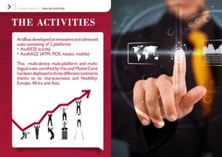 ARSBLUE PROFILE - THE ACTIVITIES3.
ArsBluedevelopedaninnovativeandadvanced
suite consisting of 2 platforms:
•	AsoftE2E (cards)
•	AsoftA2Z (ATM, POS, kiosks, mobile)
This multi-device multi-platform and multi-
lingual suite, certified by Visa and MasterCard,
hasbeendeployedinthreedifferentcontinents
thanks to its characteristics and flexibility:
Europe, Africa and Asia.
THE ACTIVITIES
 