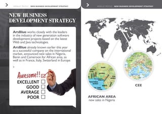9. 10.ARSBLUE PROFILE - NEW BUSINESS DEVELOPMENT STRATEGY ARSBLUE PROFILE - NEW BUSINESS DEVELOPMENT STRATEGY
NEW BUSINESS
DEVELOPMENT STRATEGY
AFRICAN AREA
new sales in Nigeria
CEE
ArsBlue works closely with the leaders
in the industry of new generation software
development projects based on the latest
Web and Java technologies.
ArsBlue already known earlier this year
as a successful company on the international
market, announced new sales in Nigeria,
Benin and Cameroon for African area, as
well as in France, Italy, Swizerland in Europe
>
 