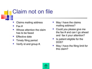 Claim not on file
 Claims mailing address
 Fax #
 Whose attention the claim
has to be faxed
 Effective date
 Timely filing period
 Verify id and group #.
 May I have the claims
mailing address?
 Could you please give me
the fax # and can I go ahead
and fax it your attention?
 Is patient eligible for the
DOS?
 May I have the filing limit for
this claim?
 