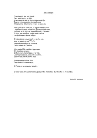 Ars Chimique

Que el verso sea una fusión
Para abrir paso a la vida.
Una manzana cae; el tiempo pasa volando.
Cuanto miren sus ojos, teorizado sea.
Y la alquimia del universo revele su esencia.

Instruye nuevas formulas, la lógica debes cuidar.
La palabra cuando no da vida, por apoptosis mata.
Estamos en el siglo de las metástasis y los ciclos.
El vigor que sustenta, reside en la ciencia.
La mente es en donde palpita.

El músculo se encuentra h-i-p-e-r-l-a-x-o.
                      vb a d
Mas, la poesía ¡Está i r n o!
En el departamento de cuántica
De los valles de Ginebra.

¡Oíd poetas! No cantéis a las cosas,
Oh, dejadlas renacer,
En la mera metamorfosis de la vida.
La energía oscura, solo ante vosotros.
Es invisible ante nuestros ojos.

Somos científicos del Sud.
Descubriendo nuevas eras.

El Poeta es un pequeño taquión.


El autor pide al magisterio disculpas por las molestias. (Su filosofía es mi sueldo).
.


                                                                                 Frederick Mattheos.
 