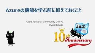 Azureの機能を学ぶ前に抑えておくこと
Azure Rock Star Community Day #2
@yuiashikaga
 