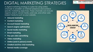 DIGITAL MARKETING STRATEGIES
A digital marketing strategy is a plan for using online
channels to establish an internet presence and achieve
specific marketing objectives. These channels can include
organic search, social media, paid ads, and other web-
based mediums such as your website.
 Inbound marketing
 Content marketing
 Account based marketing
 Search engine optimization
 Social media marketing
 Email marketing
 Pay-per-click advertising
 Video marketing
 Online (and in-person) events
 Chatbot and live chat marketing
 Earned media coverage
 