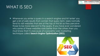 WHAT IS SEO
 Whenever you enter a query in a search engine and hit 'enter' you
get a list of web results that contain that query term. Users normally
tend to visit websites that are at the top of this list as they perceive
those to be more relevant to the query. If you have ever wondered
why some of these websites rank better than the others then you
must know that it is because of a powerful web marketing
technique called Search Engine Optimization (SEO).
 