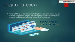 PPC(PAY PER CLICK)
 What is PPC (pay-per-click) marketing? Pay-per-click marketing is a
way of using search engine advertising to generate clicks to your
website, rather than “earning” those clicks organically
 