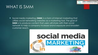 WHAT IS SMM
 Social media marketing (SMM) is a form of Internet marketing that
utilizes social networking websites as a marketing tool. The goal of
SMM is to produce content that users will share with their social
network to help a company increase brand exposure and broaden
customer reach.
 