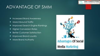 ADVANTAGE OF SMM
 Increased Brand Awareness
 More Inbound Traffic
 Improved Search Engine Rankings
 Higher Conversion Rates
 Better Customer Satisfaction
 Improved Brand Loyalty
 More Brand Authority
 