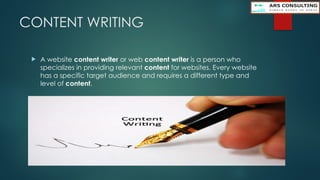 CONTENT WRITING
 A website content writer or web content writer is a person who
specializes in providing relevant content for websites. Every website
has a specific target audience and requires a different type and
level of content.
 