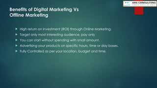 Benefits of Digital Marketing Vs
Offline Marketing
 High return on investment (ROI) through Online Marketing.
 Target only most interesting audience, pay only
 You can start without spending with small amount.
 Advertising your products on specific hours, time or day bases.
 Fully Controlled as per your location, budget and time.
 