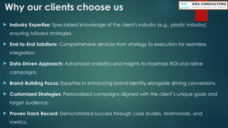 Why our clients choose us
 Industry Expertise: Specialized knowledge of the client's industry (e.g., plastic industry),
ensuring tailored strategies.
 End-to-End Solutions: Comprehensive services from strategy to execution for seamless
integration
 Data-Driven Approach: Advanced analytics and insights to maximize ROI and refine
campaigns.
 Brand-Building Focus: Expertise in enhancing brand identity alongside driving conversions.
 Customized Strategies: Personalized campaigns aligned with the client’s unique goals and
target audience.
 Proven Track Record: Demonstrated success through case studies, testimonials, and
metrics.
 