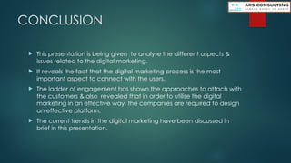 CONCLUSION
 This presentation is being given to analyse the different aspects &
issues related to the digital marketing.
 It reveals the fact that the digital marketing process is the most
important aspect to connect with the users.
 The ladder of engagement has shown the approaches to attach with
the customers & also revealed that in order to utilise the digital
marketing in an effective way, the companies are required to design
an effective platform.
 The current trends in the digital marketing have been discussed in
brief in this presentation.
 