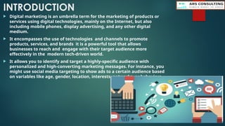 INTRODUCTION
 Digital marketing is an umbrella term for the marketing of products or
services using digital technologies, mainly on the Internet, but also
including mobile phones, display advertising, and any other digital
medium.
 It encompasses the use of technologies and channels to promote
products, services, and brands it is a powerful tool that allows
businesses to reach and engage with their target audience more
effectively in the modern tech-driven world.
 It allows you to identify and target a highly-specific audience with
personalized and high-converting marketing messages. For instance, you
might use social media targeting to show ads to a certain audience based
on variables like age, gender, location, interests, networks, or behaviors
 