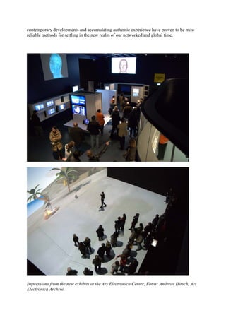 contemporary developments and accumulating authentic experience have proven to be most
reliable methods for settling in the new realm of our networked and global time.




Impressions from the new exhibits at the Ars Electronica Center, Fotos: Andreas Hirsch, Ars
Electronica Archive
 
