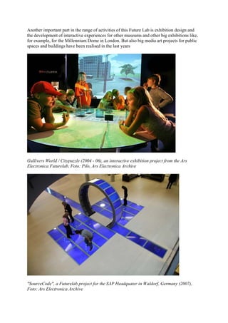 Another important part in the range of activities of this Future Lab is exhibition design and
the development of interactive experiences for other museums and other big exhibitions like,
for example, for the Millennium Dome in London. But also big media art projects for public
spaces and buildings have been realised in the last years




Gullivers World / Citypuzzle (2004 - 06), an interactive exhibition project from the Ars
Electronica Futurelab, Foto: Pilo, Ars Electronica Archive




"SourceCode", a Futurelab project for the SAP Headquater in Waldorf, Germany (2007),
Foto: Ars Electronica Archive
 