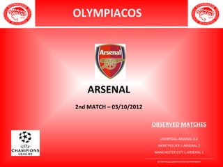 OLYMPIACOS




    ARSENAL
2nd MATCH – 03/10/2012

                              OBSERVED MATCHES

                                     LIVERPOOL-ARSENAL 0-2
                                   MONTPELLIER 1-ARSENAL 2
                                MANCHESTER CITY 1-ARSENAL 1
                         ________________________________________________________
                                   OLYMPIACOS OBSERVATION DEPARTMENT
 