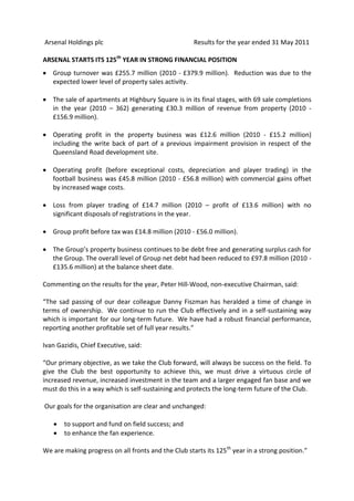 Arsenal Holdings plc                                 Results for the year ended 31 May 2011

ARSENAL STARTS ITS 125th YEAR IN STRONG FINANCIAL POSITION
   Group turnover was £255.7 million (2010 - £379.9 million). Reduction was due to the
   expected lower level of property sales activity.

   The sale of apartments at Highbury Square is in its final stages, with 69 sale completions
   in the year (2010 – 362) generating £30.3 million of revenue from property (2010 -
   £156.9 million).

   Operating profit in the property business was £12.6 million (2010 - £15.2 million)
   including the write back of part of a previous impairment provision in respect of the
   Queensland Road development site.

   Operating profit (before exceptional costs, depreciation and player trading) in the
   football business was £45.8 million (2010 - £56.8 million) with commercial gains offset
   by increased wage costs.

   Loss from player trading of £14.7 million (2010 – profit of £13.6 million) with no
   significant disposals of registrations in the year.

   Group profit before tax was £14.8 million (2010 - £56.0 million).

   The Group’s property business continues to be debt free and generating surplus cash for
   the Group. The overall level of Group net debt had been reduced to £97.8 million (2010 -
   £135.6 million) at the balance sheet date.

Commenting on the results for the year, Peter Hill-Wood, non-executive Chairman, said:

“The sad passing of our dear colleague Danny Fiszman has heralded a time of change in
terms of ownership. We continue to run the Club effectively and in a self-sustaining way
which is important for our long-term future. We have had a robust financial performance,
reporting another profitable set of full year results.”

Ivan Gazidis, Chief Executive, said:

“Our primary objective, as we take the Club forward, will always be success on the field. To
give the Club the best opportunity to achieve this, we must drive a virtuous circle of
increased revenue, increased investment in the team and a larger engaged fan base and we
must do this in a way which is self-sustaining and protects the long-term future of the Club.

Our goals for the organisation are clear and unchanged:

       to support and fund on field success; and
       to enhance the fan experience.

We are making progress on all fronts and the Club starts its 125th year in a strong position.”
 