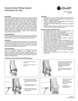 Description
The Arsenal Ankle Plating System is comprised of a variety of contoured
titanium alloy plates with different shapes and sizes designed for internal
fixation of small bone fragments. The Arsenal Ankle Plating System
utilizes threaded standard and locking bone screws in diameters of
2.7mm (8-50mm long), 3.5mm (10-70mm long), and 4.0mm (10-50mm
long). Available plates, screws, and instrumentation will be packaged as
a single system. System instrumentation includes drill bits, countersinks,
guide wires, olive wires, depth gauges, bone clamps, bending
instruments, drill guides, drill sleeves, a screw removal tool, cannulated
screws, washers, driver shafts, handles, and ancillary instruments to
facilitate the placement of the plates. The plates, screws, washers, drill
bits, and guide wires are intended for single use only. All other system
components are intended for reuse.
Implant Materials
All Arsenal Ankle Plating System plates and screws are made from
Titanium Alloy (ASTM F-136). The instrumentation is made from medical
grades of titanium, stainless steel, anodized aluminum, and plastic.
Indications
The Arsenal Ankle Plating System is intended for use in trauma and
reconstructive procedures of the small bones in the hand/foot, ankle,
and other bones appropriate for the size of the device. The plates
(implants), screws (implants), olive wires (instruments), and guide wires
(instruments) are intended for single use only.
Contraindications
Use of the Arsenal Ankle Plating System is contraindicated in cases of
active or suspected infection or in patients who are
immunocompromised; in patients previously sensitized to titanium; or in
patients with certain metabolic diseases. It is further contraindicated in
patients exhibiting disorders that would cause the patient to ignore the
limitations of internal fixation.
Warnings
1. Re-operation to remove or replace implants may be required at any
time due to medical reasons or device failure. If corrective action is
not taken, complications may occur.
2. Use of an undersized implant in areas of high functional stresses
may lead to implant fracture and failure.
3. Instruments, guide wires, olive wires, and screws are to be treated
as sharps.
4. Re-use of devices indicated as single use can result in decreased
mechanical and clinical performance of devices.
Maintaining Device Effectiveness
1. The surgeon should have specific training, experience, and
thorough familiarity with the use of plating systems.
2. The surgeon must exercise reasonable judgment when deciding
which plate and screw type to use for specific indications.
3. The Arsenal Ankle Plating System is not intended to endure
excessive abnormal functional stresses.
4. The Arsenal Ankle Plating System is intended for temporary
fixation only until osteogenesis occurs.
5. All Arsenal Ankle Plating System implants and instrumentation may
be required for each surgery. Failure to use dedicated, unique
Trilliant Surgical instruments for every step of the implantation
technique may compromise the integrity of the implanted device,
leading to premature device failure and subsequent patient injury.
Failed devices may require re-operation and removal.
6. Carefully inspect the implants prior to use, inspect the instruments
before and after each procedure to ensure they are in proper
operating condition. Instruments that are faulty, damaged, or
suspect should not be used.
7. Trilliant Surgical recommends the use of products in a sterile
environment.
Instructions for Use, Arsenal Ankle Plating System
w
Arsenal Ankle Plating System
Instructions for Use
900-01-022 Rev A
April 2022
3. Select appropriate plate for fixation of
fracture, osteotomy, or fusion. Though
plates are pre-contoured, slight
adjustments may be required and
made using the plate bending
instruments.
Warning: Excessive or multiple plate
bends could cause weakness in the
plate.
1. Identify, expose, and prepare the
surgical site.
2. Reduce the fracture, osteotomy, or
fusion site.
4. Apply the plate to the prepared
site. The plate may be temporarily
fixated with either olive wires or K-
wires.
5. Select desired screw diameter and
the corresponding pilot drill.
6. Place the drill guide into the first
plate hole nearest the fracture line
or osteotomy site.
7. Drill the pilot hole with the
corresponding drill
diameter at the desired
angle of approach through
the drill guide.
Precaution: It is
recommended to irrigate
during pilot drilling.
Page 1 of 4
900-01-022 Rev A
 