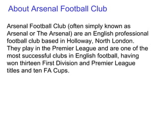 Arsenal Football Club (often simply known as
Arsenal or The Arsenal) are an English professional
football club based in Holloway, North London.
They play in the Premier League and are one of the
most successful clubs in English football, having
won thirteen First Division and Premier League
titles and ten FA Cups.
About Arsenal Football Club
 