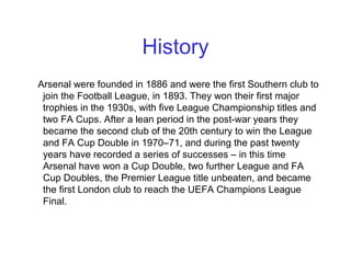 History
Arsenal were founded in 1886 and were the first Southern club to
join the Football League, in 1893. They won their first major
trophies in the 1930s, with five League Championship titles and
two FA Cups. After a lean period in the post-war years they
became the second club of the 20th century to win the League
and FA Cup Double in 1970–71, and during the past twenty
years have recorded a series of successes – in this time
Arsenal have won a Cup Double, two further League and FA
Cup Doubles, the Premier League title unbeaten, and became
the first London club to reach the UEFA Champions League
Final.
 