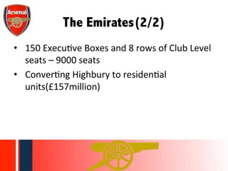 The Emirates(2/2)	
  
•  150	
  ExecuWve	
  Boxes	
  and	
  8	
  rows	
  of	
  Club	
  Level	
  
seats	
  –	
  9000	
  seats	
  
•  ConverWng	
  Highbury	
  to	
  residenWal	
  
units(£157million)	
  	
  	
  
 