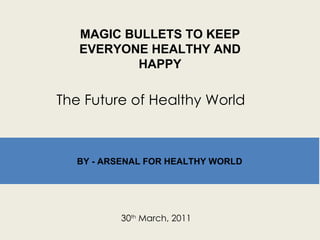 MAGIC BULLETS TO KEEP EVERYONE HEALTHY AND HAPPY 30 th  March, 2011 The Future of Healthy World BY - ARSENAL FOR HEALTHY WORLD 