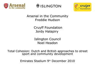 Arsenal in the Community Freddie Hudson  Cruyff Foundation Jordy Halapiry  Islington Council Noel Headon   Total Cohesion: Dutch and British approaches to street sport and community development Emirates Stadium 9 th  December 2010 