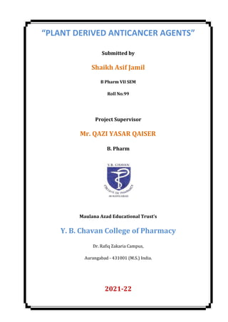 “PLANT DERIVED ANTICANCER AGENTS”
Submitted by
Shaikh Asif Jamil
B Pharm VII SEM
Roll No.99
Project Supervisor
Mr. QAZI YASAR QAISER
B. Pharm
Maulana Azad Educational Trust’s
Y. B. Chavan College of Pharmacy
Dr. Rafiq Zakaria Campus,
Aurangabad - 431001 (M.S.) India.
2021-22
 