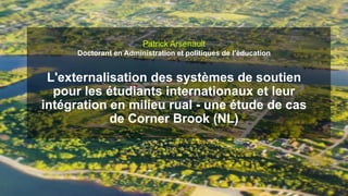 Patrick Arsenault
Doctorant en Administration et politiques de l’éducation
L'externalisation des systèmes de soutien
pour les étudiants internationaux et leur
intégration en milieu rual - une étude de cas
de Corner Brook (NL)
 
