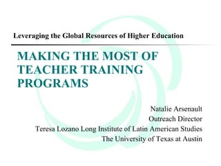 Leveraging the Global Resources of Higher Education

 MAKING THE MOST OF
 TEACHER TRAINING
 PROGRAMS
                                            Natalie Arsenault
                                            Outreach Director
      Teresa Lozano Long Institute of Latin American Studies
                          The University of Texas at Austin
 