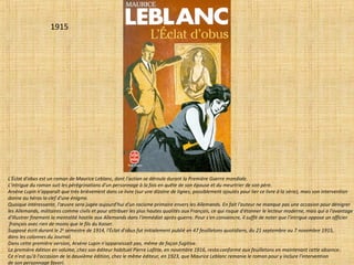 1915
L'Éclat d'obus est un roman de Maurice Leblanc, dont l'action se déroule durant la Première Guerre mondiale.
L'intrigue du roman suit les pérégrinations d'un personnage à la fois en quête de son épouse et du meurtrier de son père.
Arsène Lupin n'apparaît que très brièvement dans ce livre (sur une dizaine de lignes, possiblement ajoutés pour lier ce livre à la série), mais son intervention
donne au héros la clef d'une énigme.
Quoique intéressante, l'œuvre sera jugée aujourd'hui d'un racisme primaire envers les Allemands. En fait l'auteur ne manque pas une occasion pour dénigrer
les Allemands, militaires comme civils et pour attribuer les plus hautes qualités aux Français, ce qui risque d'étonner le lecteur moderne, mais qui a l'avantage
d'illustrer finement la mentalité hostile aux Allemands dans l'immédiat après-guerre. Pour s'en convaincre, il suffit de noter que l'intrigue oppose un officier
français avec rien de moins que le fils du Kaiser.
Supposé écrit durant le 2e
semestre de 1914, l'Éclat d'obus fut initialement publié en 47 feuilletons quotidiens, du 21 septembre au 7 novembre 1915,
dans les colonnes du Journal.
Dans cette première version, Arsène Lupin n'apparaissait pas, même de façon fugitive.
La première édition en volume, chez son éditeur habituel Pierre Lafitte, en novembre 1916, resta conforme aux feuilletons en maintenant cette absence.
Ce n'est qu'à l'occasion de la deuxième édition, chez le même éditeur, en 1923, que Maurice Leblanc remania le roman pour y inclure l'intervention
de son personnage favori.
 