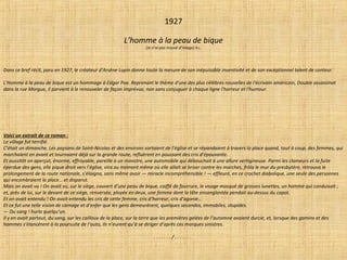 1927
L’homme à la peau de bique
(Je n’ai pas trouvé d’image) R.L.
Dans ce bref récit, paru en 1927, le créateur d'Arsène Lupin donne toute la mesure de son inépuisable inventivité et de son exceptionnel talent de conteur.
L'Homme à la peau de bique est un hommage à Edgar Poe. Reprenant le thème d'une des plus célèbres nouvelles de l'écrivain américain, Double assassinat
dans la rue Morgue, il parvient à le renouveler de façon imprévue, non sans conjuguer à chaque ligne l'horreur et l'humour.
Voici un extrait de ce roman :
Le village fut terrifié.
C’était un dimanche. Les paysans de Saint-Nicolas et des environs sortaient de l’église et se répandaient à travers la place quand, tout à coup, des femmes, qui
marchaient en avant et tournaient déjà sur la grande route, refluèrent en poussant des cris d’épouvante.
Et aussitôt on aperçut, énorme, effroyable, pareille à un monstre, une automobile qui débouchait à une allure vertigineuse. Parmi les clameurs et la fuite
éperdue des gens, elle piqua droit vers l’église, vira au moment même où elle allait se briser contre les marches, frôla le mur du presbytère, retrouva le
prolongement de la route nationale, s’éloigna, sans même avoir — miracle incompréhensible ! — effleuré, en ce crochet diabolique, une seule des personnes
qui encombraient la place… et disparut.
Mais on avait vu ! On avait vu, sur le siège, couvert d’une peau de bique, coiffé de fourrure, le visage masqué de grosses lunettes, un homme qui conduisait ;
et, près de lui, sur le devant de ce siège, renversée, ployée en deux, une femme dont la tête ensanglantée pendait au-dessus du capot.
Et on avait entendu ! On avait entendu les cris de cette femme, cris d’horreur, cris d’agonie…
Et ce fut une telle vision de carnage et d’enfer que les gens demeurèrent, quelques secondes, immobiles, stupides.
— Du sang ! hurla quelqu’un.
Il y en avait partout, du sang, sur les cailloux de la place, sur la terre que les premières gelées de l’automne avaient durcie, et, lorsque des gamins et des
hommes s’élancèrent à la poursuite de l’auto, ils n’eurent qu’à se diriger d’après ces marques sinistres.
. . . . . . . / . . . . . . .
 