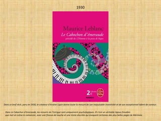 1930
Dans Le Cabochon d'émeraude, les ressorts de l'intrigue sont uniquement psychologiques. Et c'est un véritable lapsus freudien
que met en scène le romancier, avec une finesse de touche et une ironie discrète qui évoquent certaines des plus belles pages de Mérimée.
Dans ce bref récit, paru en 1930, le créateur d'Arsène Lupin donne toute la mesure de son inépuisable inventivité et de son exceptionnel talent de conteur.
Réédition
R.L.
 