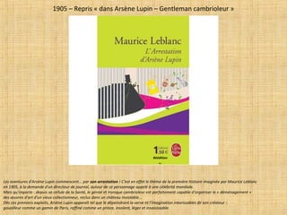 1905 – Repris « dans Arsène Lupin – Gentleman cambrioleur »
Les aventures d'Arsène Lupin commencent... par son arrestation ! C'est en effet le thème de la première histoire imaginée par Maurice Leblanc
en 1905, à la demande d'un directeur de journal, autour de ce personnage appelé à une célébrité mondiale.
Mais qu'importe : depuis sa cellule de la Santé, le génial et ironique cambrioleur est parfaitement capable d'organiser le « déménagement »
des œuvres d'art d'un vieux collectionneur, reclus dans un château inviolable...
Dès ces premiers exploits, Arsène Lupin apparaît tel que le dépeindront la verve et l'imagination intarissables de son créateur :
gouailleur comme un gamin de Paris, raffiné comme un prince, insolent, léger et insaisissable.
Réédition
R.L.
 
