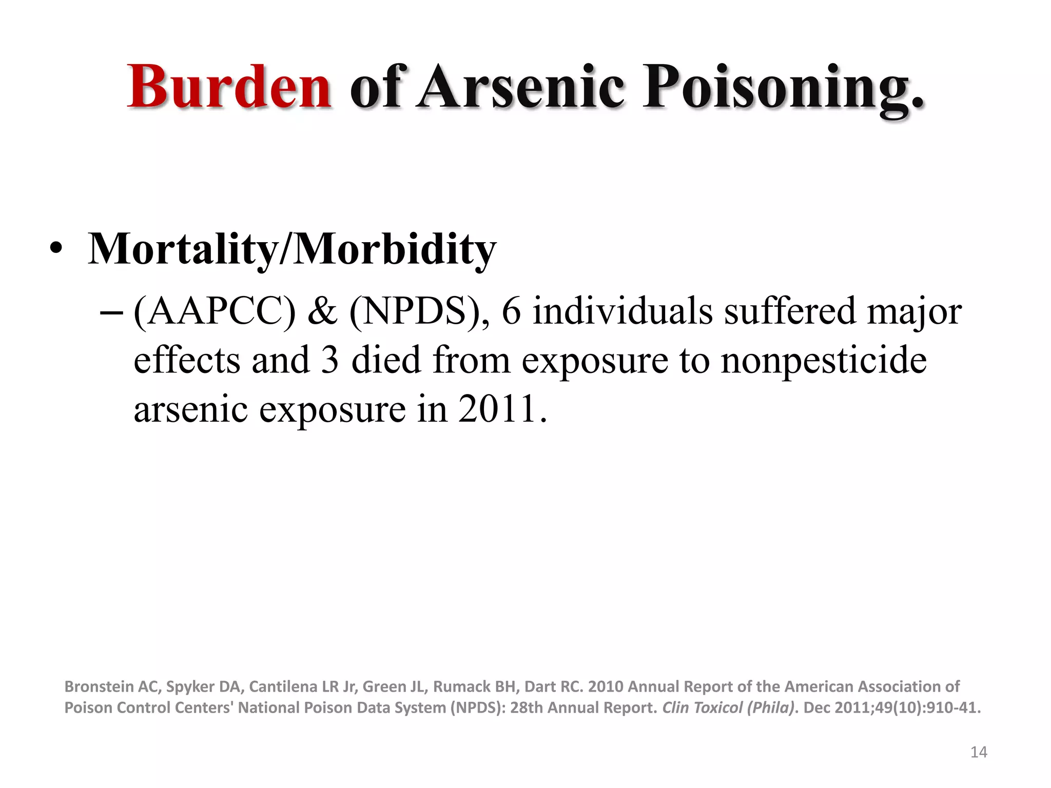 Burden of Arsenic Poisoning.
• Mortality/Morbidity
– (AAPCC) & (NPDS), 6 individuals suffered major
effects and 3 died from exposure to nonpesticide
arsenic exposure in 2011.
Bronstein AC, Spyker DA, Cantilena LR Jr, Green JL, Rumack BH, Dart RC. 2010 Annual Report of the American Association of
Poison Control Centers' National Poison Data System (NPDS): 28th Annual Report. Clin Toxicol (Phila). Dec 2011;49(10):910-41.
14
 